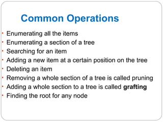 • Enumerating all the items
• Enumerating a section of a tree
• Searching for an item
• Adding a new item at a certain position on the tree
• Deleting an item
• Removing a whole section of a tree is called pruning
• Adding a whole section to a tree is called grafting
• Finding the root for any node
Common Operations
 