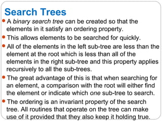 Search Trees
A binary search tree can be created so that the
elements in it satisfy an ordering property.
This allows elements to be searched for quickly.
All of the elements in the left sub-tree are less than the
element at the root which is less than all of the
elements in the right sub-tree and this property applies
recursively to all the sub-trees.
The great advantage of this is that when searching for
an element, a comparison with the root will either find
the element or indicate which one sub-tree to search.
The ordering is an invariant property of the search
tree. All routines that operate on the tree can make
use of it provided that they also keep it holding true.
 