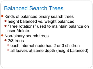 Balanced Search Trees
Kinds of balanced binary search trees
height balanced vs. weight balanced
“Tree rotations” used to maintain balance on
insert/delete
Non-binary search trees
2/3 trees
each internal node has 2 or 3 children
all leaves at same depth (height balanced)
 