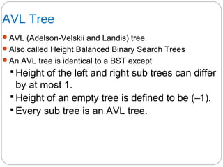 AVL Tree
AVL (Adelson-Velskii and Landis) tree.
Also called Height Balanced Binary Search Trees
An AVL tree is identical to a BST except
 Height of the left and right sub trees can differ
by at most 1.
 Height of an empty tree is defined to be (–1).
 Every sub tree is an AVL tree.
 