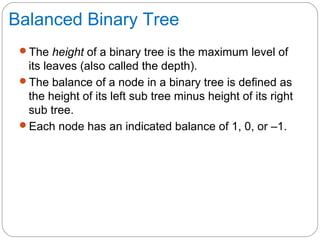 Balanced Binary Tree
The height of a binary tree is the maximum level of
its leaves (also called the depth).
The balance of a node in a binary tree is defined as
the height of its left sub tree minus height of its right
sub tree.
Each node has an indicated balance of 1, 0, or –1.
 