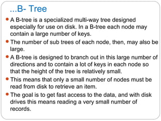 ...B- Tree
A B-tree is a specialized multi-way tree designed
especially for use on disk. In a B-tree each node may
contain a large number of keys.
The number of sub trees of each node, then, may also be
large.
A B-tree is designed to branch out in this large number of
directions and to contain a lot of keys in each node so
that the height of the tree is relatively small.
This means that only a small number of nodes must be
read from disk to retrieve an item.
The goal is to get fast access to the data, and with disk
drives this means reading a very small number of
records.
 