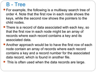 B - Tree
For example, the following is a multiway search tree of
order 4. Note that the first row in each node shows the
keys, while the second row shows the pointers to the
child nodes.
There is a record of data associated with each key, so
that the first row in each node might be an array of
records where each record contains a key and its
associated data.
Another approach would be to have the first row of each
node contain an array of records where each record
contains a key and a record number for the associated
data record, which is found in another file.
 This is often used when the data records are large.
 