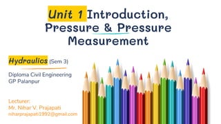 Unit 1 Introduction,
Pressure & Pressure
Measurement
Hydraulics (Sem 3)
Diploma Civil Engineering
GP Palanpur
Lecturer:
Mr. Nihar V. Prajapati
niharprajapati1992@gmail.com
 