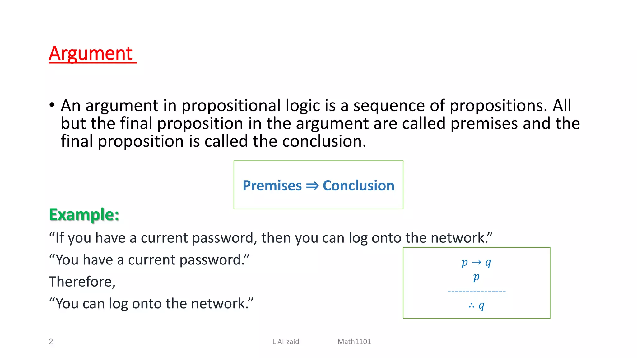 Argument
• An argument in propositional logic is a sequence of propositions. All
but the final proposition in the argument are called premises and the
final proposition is called the conclusion.
Example:
“If you have a current password, then you can log onto the network.”
“You have a current password.”
Therefore,
“You can log onto the network.”
2
Premises ⇒ Conclusion
𝑝 → 𝑞
𝑝
----------------
∴ 𝑞
L Al-zaid Math1101
 