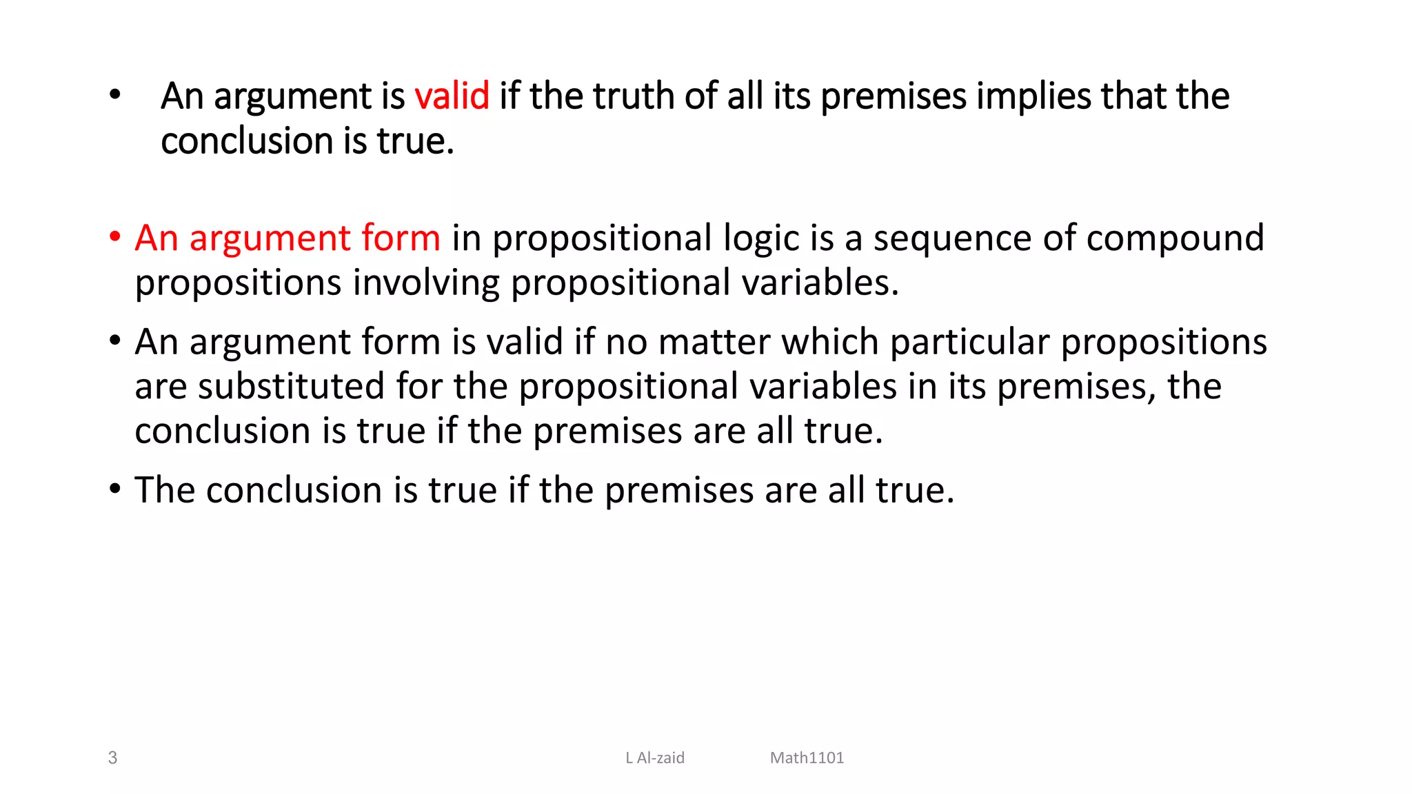 • An argument is valid if the truth of all its premises implies that the
conclusion is true.
• An argument form in propositional logic is a sequence of compound
propositions involving propositional variables.
• An argument form is valid if no matter which particular propositions
are substituted for the propositional variables in its premises, the
conclusion is true if the premises are all true.
• The conclusion is true if the premises are all true.
3 L Al-zaid Math1101
 