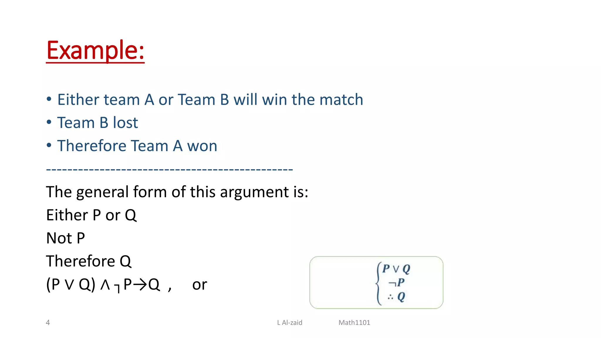 Example:
• Either team A or Team B will win the match
• Team B lost
• Therefore Team A won
----------------------------------------------
The general form of this argument is:
Either P or Q
Not P
Therefore Q
(P ∨ Q) ∧ ┐P→Q , or
4 L Al-zaid Math1101
 