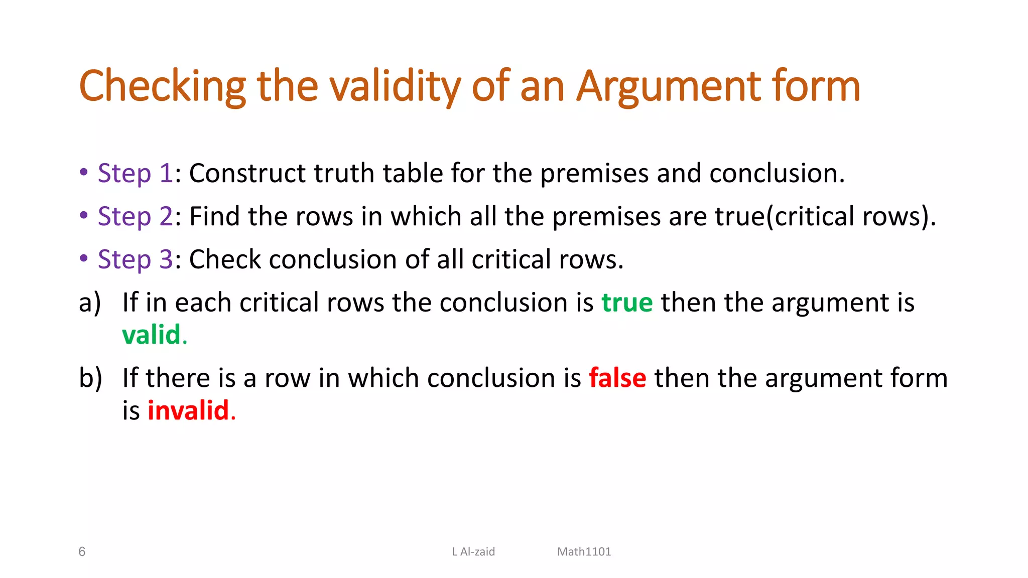 Checking the validity of an Argument form
• Step 1: Construct truth table for the premises and conclusion.
• Step 2: Find the rows in which all the premises are true(critical rows).
• Step 3: Check conclusion of all critical rows.
a) If in each critical rows the conclusion is true then the argument is
valid.
b) If there is a row in which conclusion is false then the argument form
is invalid.
6 L Al-zaid Math1101
 