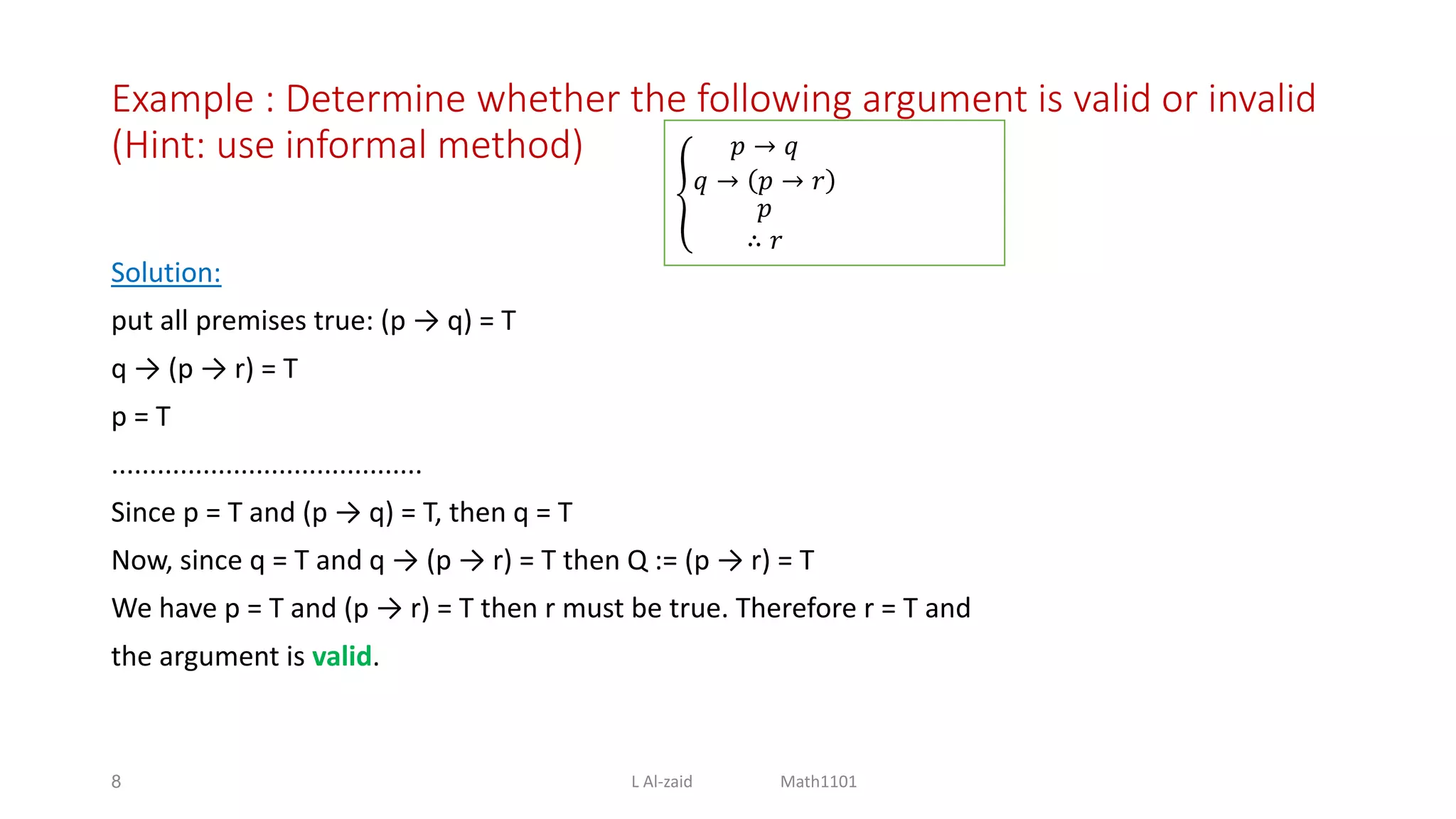 Example : Determine whether the following argument is valid or invalid
(Hint: use informal method)
Solution:
put all premises true: (p → q) = T
q → (p → r) = T
p = T
.........................................
Since p = T and (p → q) = T, then q = T
Now, since q = T and q → (p → r) = T then Q := (p → r) = T
We have p = T and (p → r) = T then r must be true. Therefore r = T and
the argument is valid.
8
𝑝 → 𝑞
𝑞 → 𝑝 → 𝑟
𝑝
∴ 𝑟
L Al-zaid Math1101
 