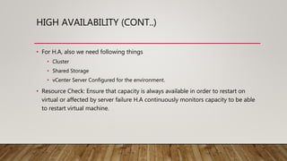 HIGH AVAILABILITY (CONT..)
• For H.A, also we need following things
• Cluster
• Shared Storage
• vCenter Server Configured for the environment.
• Resource Check: Ensure that capacity is always available in order to restart on
virtual or affected by server failure H.A continuously monitors capacity to be able
to restart virtual machine.
 