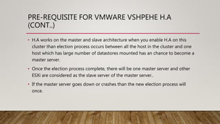 PRE-REQUISITE FOR VMWARE VSHPEHE H.A
(CONT..)
• H.A works on the master and slave architecture when you enable H.A on this
cluster than election process occurs between all the host in the cluster and one
host which has large number of datastores mounted has an chance to become a
master server.
• Once the election process complete, there will be one master server and other
ESXi are considered as the slave server of the master server..
• If the master server goes down or crashes than the new election process will
once.
 