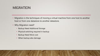 MIGRATION
• Migration is the techniques of moving a virtual machine from one host to another
host or from one datastore to another datastore.
• Why Migration need?
• Backup Need Additional Storage
• Physical switching required in backup
• Backup Need More cost
• When backup also damage
 