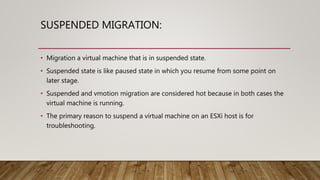 SUSPENDED MIGRATION:
• Migration a virtual machine that is in suspended state.
• Suspended state is like paused state in which you resume from some point on
later stage.
• Suspended and vmotion migration are considered hot because in both cases the
virtual machine is running.
• The primary reason to suspend a virtual machine on an ESXi host is for
troubleshooting.
 