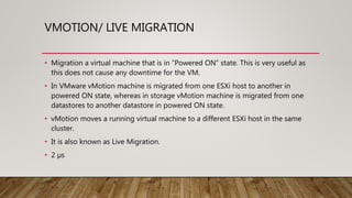 VMOTION/ LIVE MIGRATION
• Migration a virtual machine that is in “Powered ON” state. This is very useful as
this does not cause any downtime for the VM.
• In VMware vMotion machine is migrated from one ESXi host to another in
powered ON state, whereas in storage vMotion machine is migrated from one
datastores to another datastore in powered ON state.
• vMotion moves a running virtual machine to a different ESXi host in the same
cluster.
• It is also known as Live Migration.
• 2 µs
 