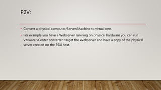 P2V:
• Convert a physical computer/Server/Machine to virtual one.
• For example you have a Webserver running on physical hardware you can run
VMware vCenter converter, target the Webserver and have a copy of the physical
server created on the ESXi host.
 