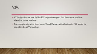 V2V:
• V2V migration are exactly like P2V migration expect that the source machine
already a virtual machine.
• For example migration from hyper-V and VMware virtualization to ESXi would be
considered a V2V migration.
 
