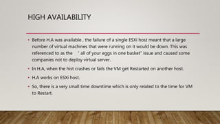 HIGH AVAILABILITY
• Before H.A was available , the failure of a single ESXi host meant that a large
number of virtual machines that were running on it would be down. This was
referenced to as the “ all of your eggs in one basket” issue and caused some
companies not to deploy virtual server.
• In H.A, when the hist crashes or fails the VM get Restarted on another host.
• H.A works on ESXi host.
• So, there is a very small time downtime which is only related to the time for VM
to Restart.
 