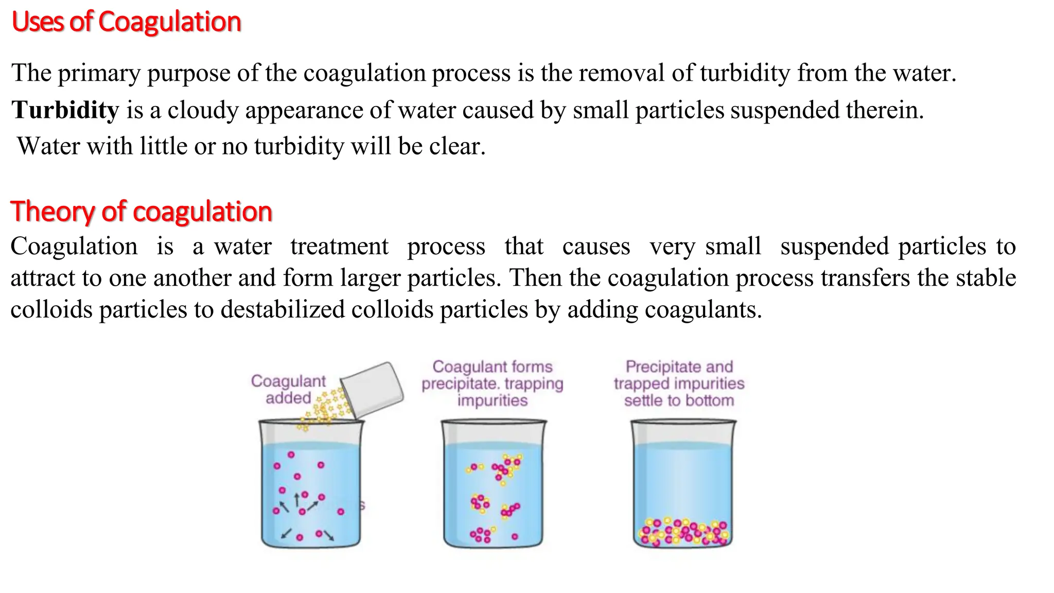Usesof Coagulation
The primary purpose of the coagulation process is the removal of turbidity from the water.
Turbidity is a cloudy appearance of water caused by small particles suspended therein.
Water with little or no turbidity will be clear.
Theory of coagulation
Coagulation is a water treatment process that causes very small suspended particles to
attract to one another and form larger particles. Then the coagulation process transfers the stable
colloids particles to destabilized colloids particles by adding coagulants.
 