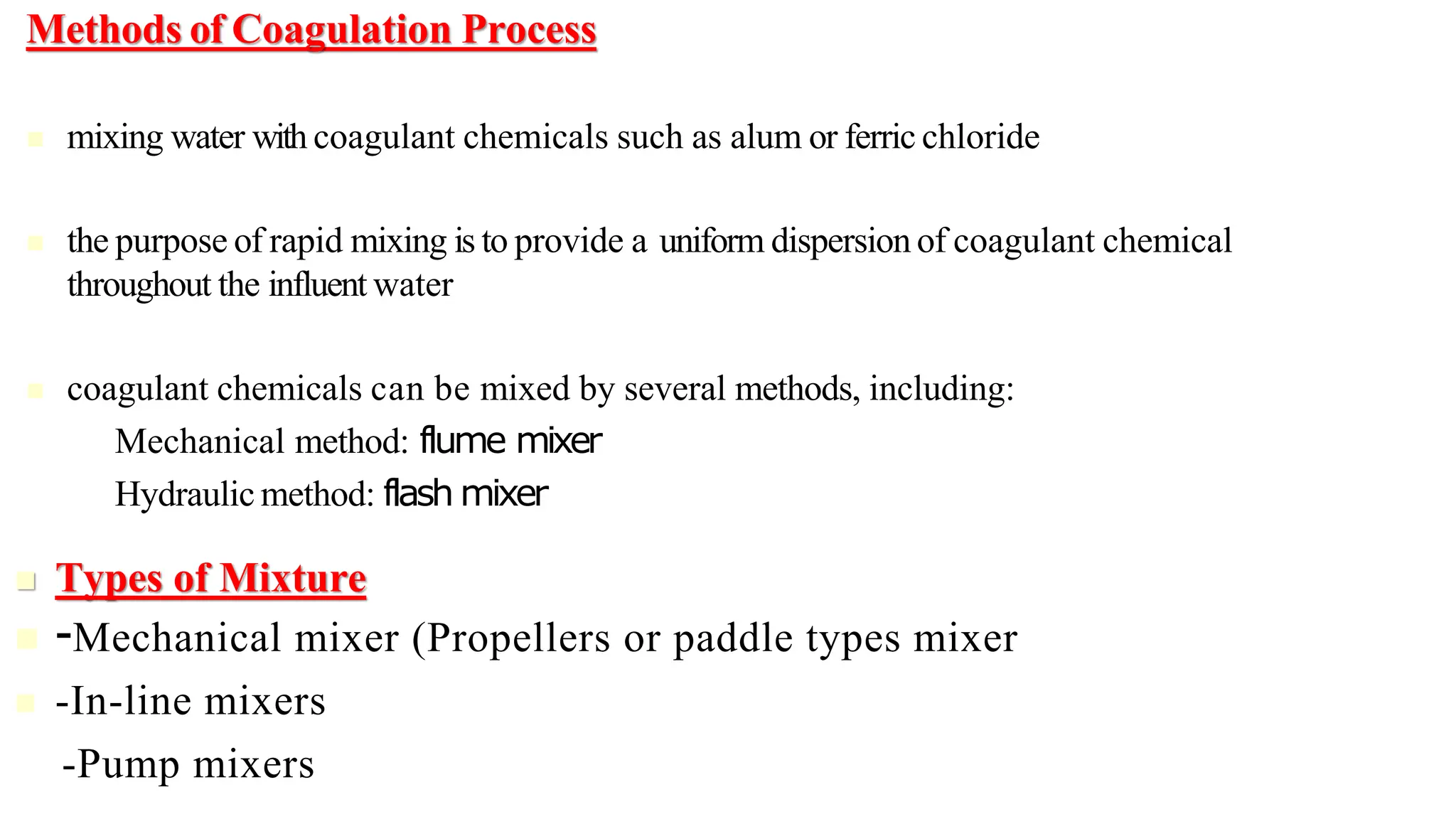 Methods of Coagulation Process
◼ mixing water with coagulant chemicals such as alum or ferric chloride
◼ the purpose of rapid mixing is to provide a uniform dispersion of coagulant chemical
throughout the influent water
◼ coagulant chemicals can be mixed by several methods, including:
– Mechanical method: flume mixer
– Hydraulic method: flash mixer
◼ Types of Mixture
◼ -Mechanical mixer (Propellers or paddle types mixer
◼ -In-line mixers
-Pump mixers
 
