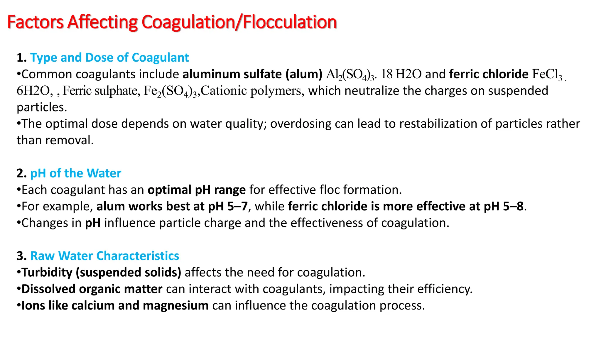 Factors Affecting Coagulation/Flocculation
1. Type and Dose of Coagulant
•Common coagulants include aluminum sulfate (alum) Al2(SO4)3. 18 H2O and ferric chloride FeCl3 .
6H2O, , Ferric sulphate, Fe2(SO4)3,Cationic polymers, which neutralize the charges on suspended
particles.
•The optimal dose depends on water quality; overdosing can lead to restabilization of particles rather
than removal.
2. pH of the Water
•Each coagulant has an optimal pH range for effective floc formation.
•For example, alum works best at pH 5–7, while ferric chloride is more effective at pH 5–8.
•Changes in pH influence particle charge and the effectiveness of coagulation.
3. Raw Water Characteristics
•Turbidity (suspended solids) affects the need for coagulation.
•Dissolved organic matter can interact with coagulants, impacting their efficiency.
•Ions like calcium and magnesium can influence the coagulation process.
 