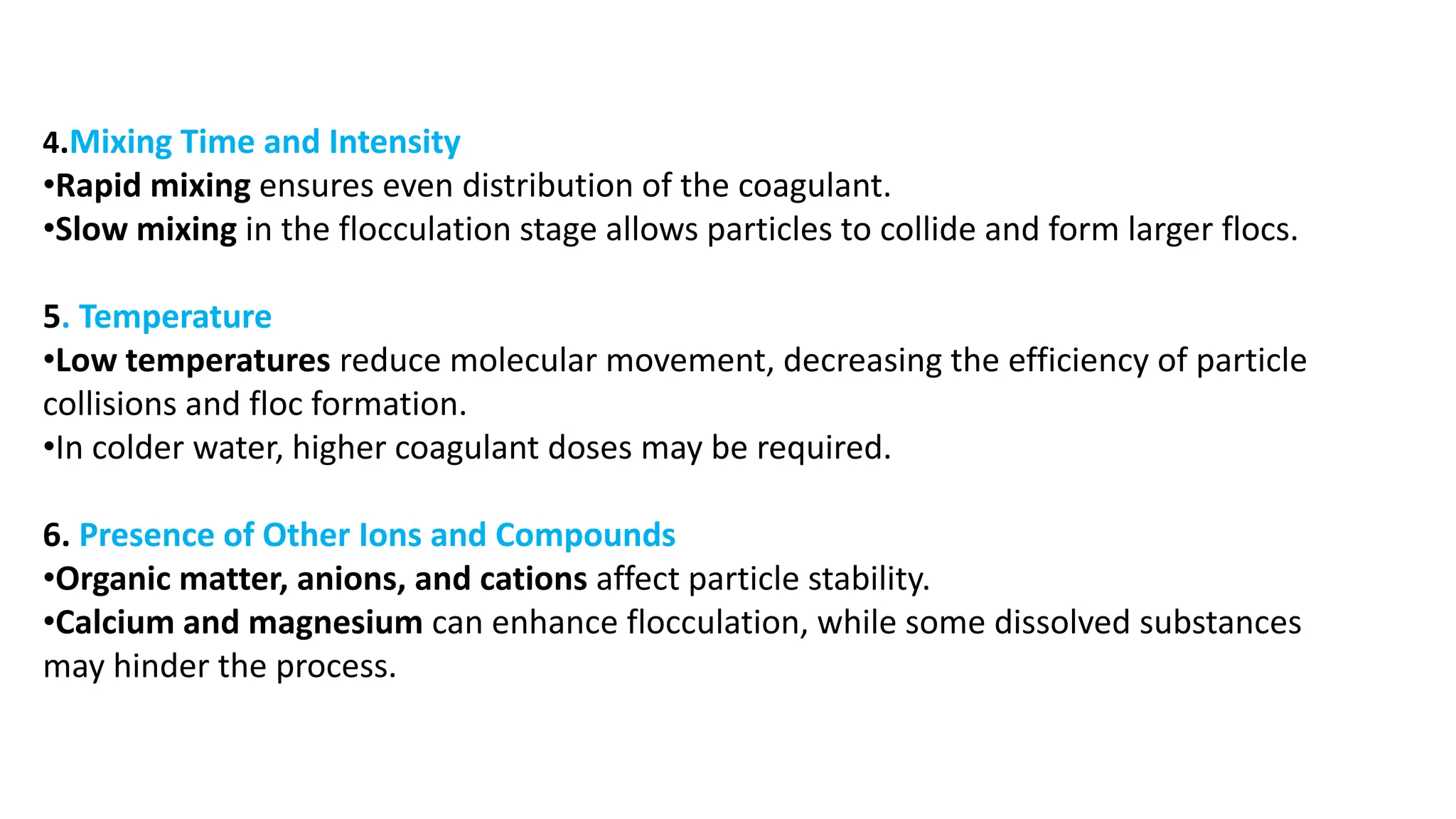 4.Mixing Time and Intensity
•Rapid mixing ensures even distribution of the coagulant.
•Slow mixing in the flocculation stage allows particles to collide and form larger flocs.
5. Temperature
•Low temperatures reduce molecular movement, decreasing the efficiency of particle
collisions and floc formation.
•In colder water, higher coagulant doses may be required.
6. Presence of Other Ions and Compounds
•Organic matter, anions, and cations affect particle stability.
•Calcium and magnesium can enhance flocculation, while some dissolved substances
may hinder the process.
 