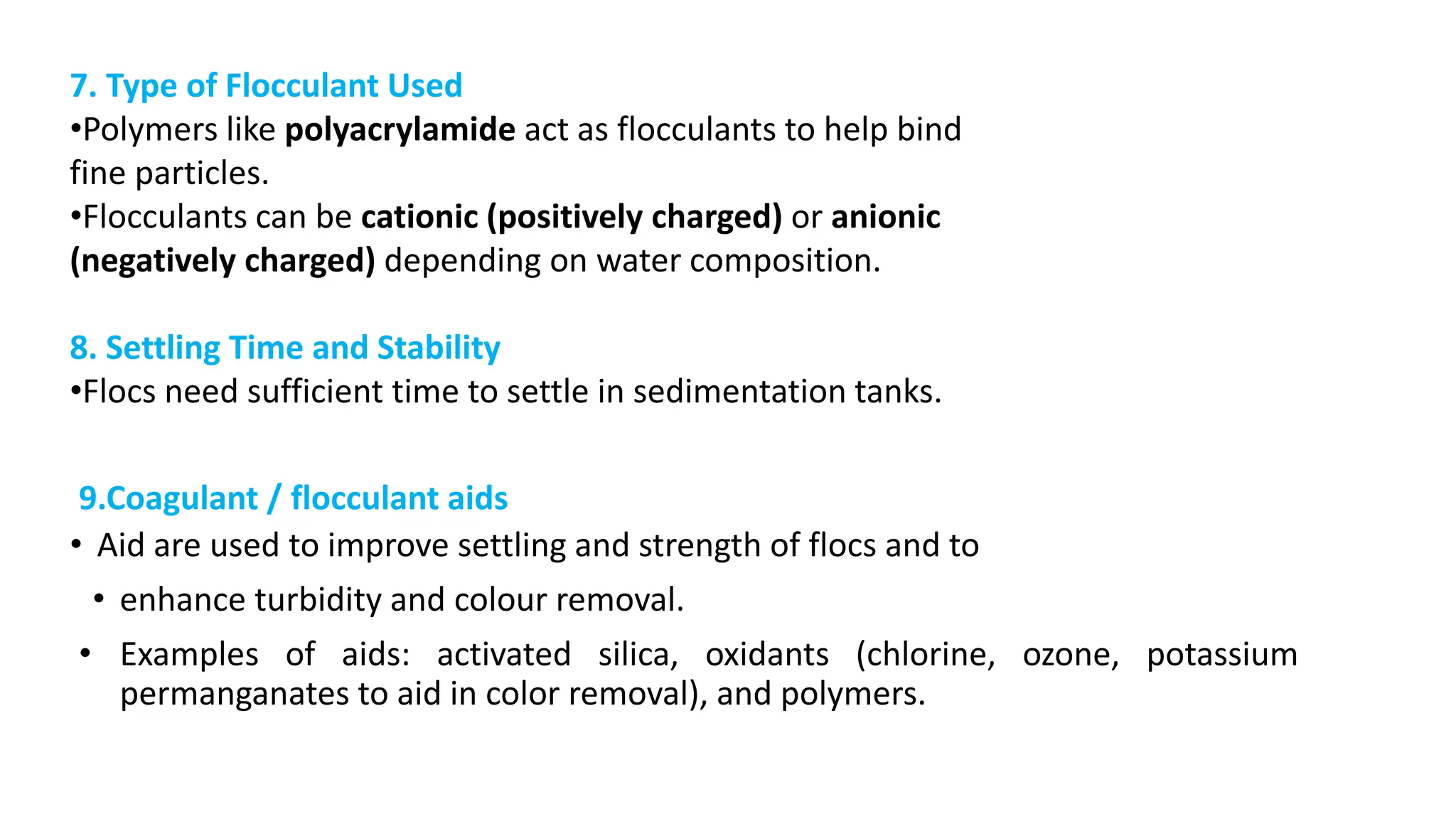 9.Coagulant / flocculant aids
• Aid are used to improve settling and strength of flocs and to
• enhance turbidity and colour removal.
• Examples of aids: activated silica, oxidants (chlorine, ozone, potassium
permanganates to aid in color removal), and polymers.
7. Type of Flocculant Used
•Polymers like polyacrylamide act as flocculants to help bind
fine particles.
•Flocculants can be cationic (positively charged) or anionic
(negatively charged) depending on water composition.
8. Settling Time and Stability
•Flocs need sufficient time to settle in sedimentation tanks.
 