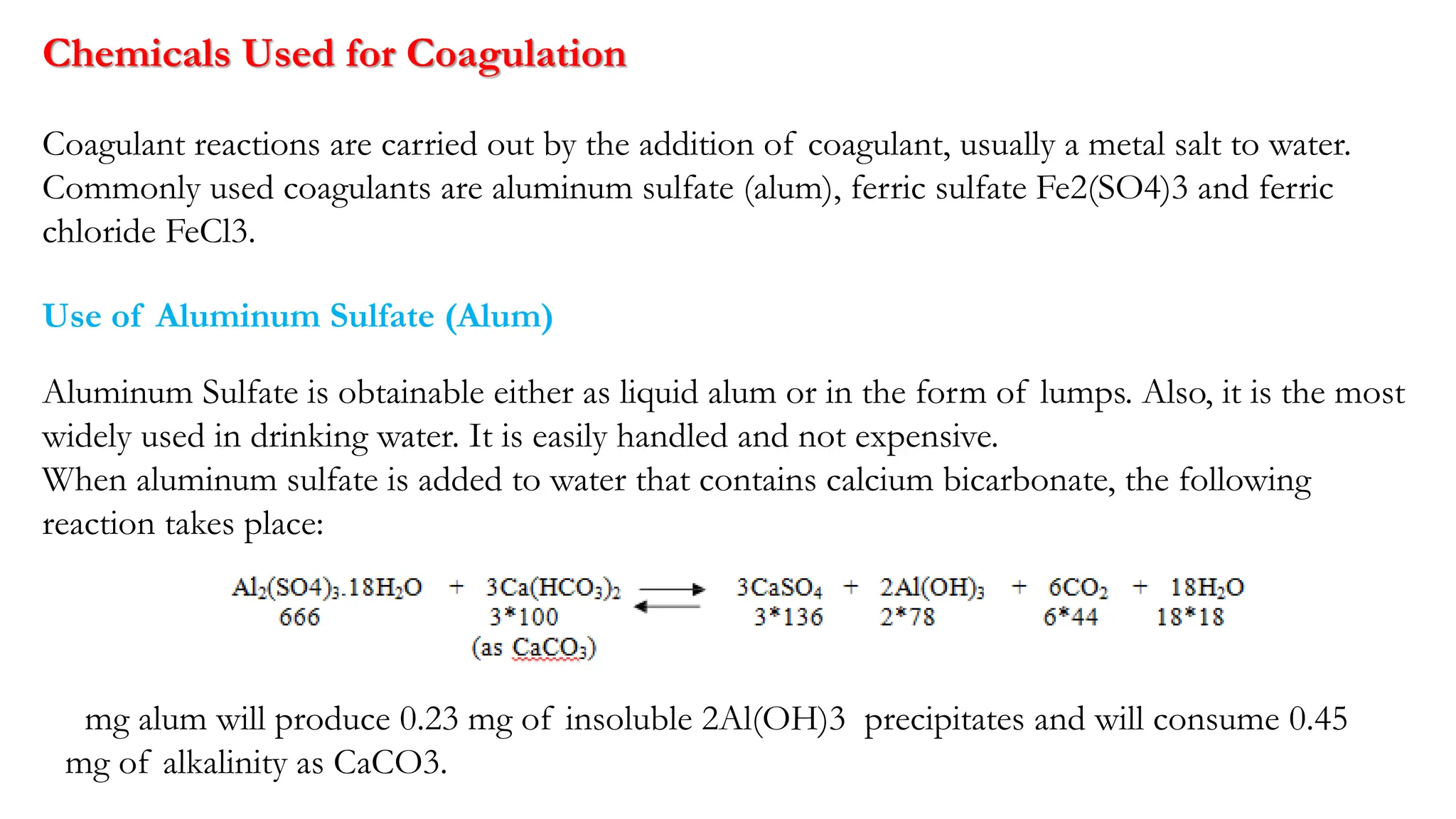 Chemicals Used for Coagulation
Coagulant reactions are carried out by the addition of coagulant, usually a metal salt to water.
Commonly used coagulants are aluminum sulfate (alum), ferric sulfate Fe2(SO4)3 and ferric
chloride FeCl3.
Use of Aluminum Sulfate (Alum)
Aluminum Sulfate is obtainable either as liquid alum or in the form of lumps. Also, it is the most
widely used in drinking water. It is easily handled and not expensive.
When aluminum sulfate is added to water that contains calcium bicarbonate, the following
reaction takes place:
1 mg alum will produce 0.23 mg of insoluble 2Al(OH)3 precipitates and will consume 0.45
mg of alkalinity as CaCO3.
 