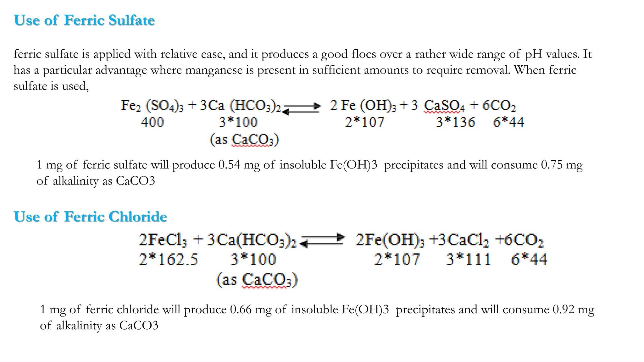 Use of Ferric Sulfate
ferric sulfate is applied with relative ease, and it produces a good flocs over a rather wide range of pH values. It
has a particular advantage where manganese is present in sufficient amounts to require removal. When ferric
sulfate is used, the following reaction occurs:
1 mg of ferric sulfate will produce 0.54 mg of insoluble Fe(OH)3 precipitates and will consume 0.75 mg
of alkalinity as CaCO3
Use of Ferric Chloride
1 mg of ferric chloride will produce 0.66 mg of insoluble Fe(OH)3 precipitates and will consume 0.92 mg
of alkalinity as CaCO3
 