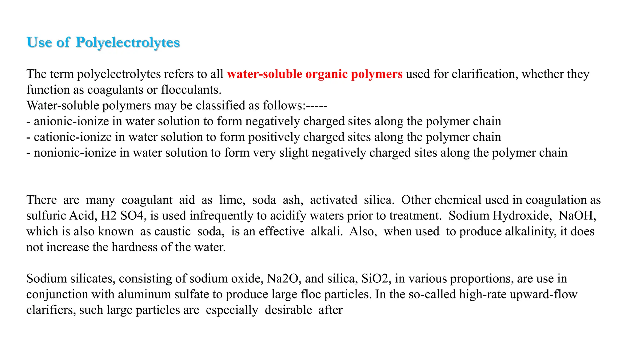 Use of Polyelectrolytes
The term polyelectrolytes refers to all water-soluble organic polymers used for clarification, whether they
function as coagulants or flocculants.
Water-soluble polymers may be classified as follows:-----
- anionic-ionize in water solution to form negatively charged sites along the polymer chain
- cationic-ionize in water solution to form positively charged sites along the polymer chain
- nonionic-ionize in water solution to form very slight negatively charged sites along the polymer chain
There are many coagulant aid as lime, soda ash, activated silica. Other chemical used in coagulation as
sulfuric Acid, H2 SO4, is used infrequently to acidify waters prior to treatment. Sodium Hydroxide, NaOH,
which is also known as caustic soda, is an effective alkali. Also, when used to produce alkalinity, it does
not increase the hardness of the water.
Sodium silicates, consisting of sodium oxide, Na2O, and silica, SiO2, in various proportions, are use in
conjunction with aluminum sulfate to produce large floc particles. In the so-called high-rate upward-flow
clarifiers, such large particles are especially desirable after being compacted and agglomerated by slow agitation.
 