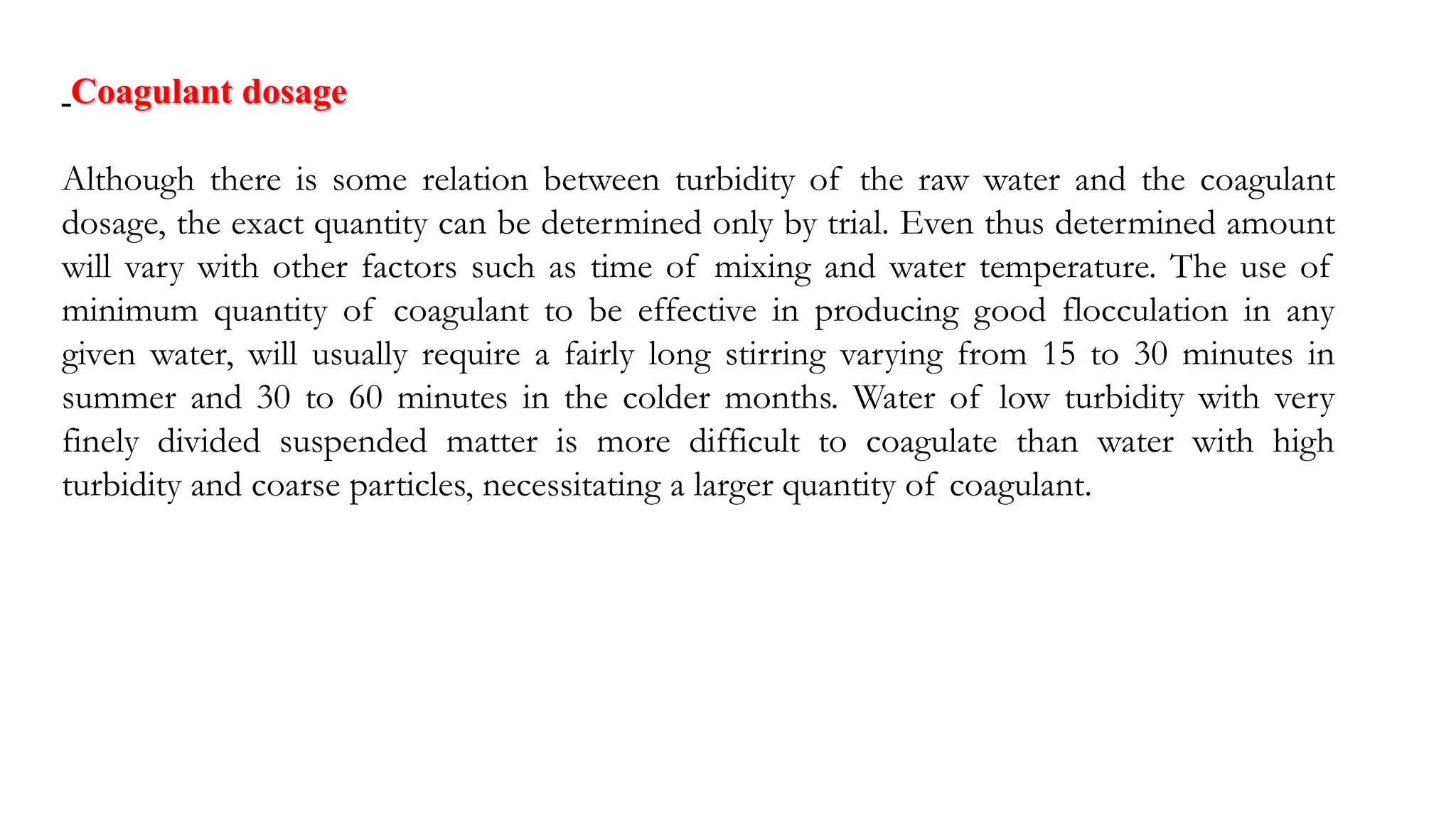 Coagulant dosage
Although there is some relation between turbidity of the raw water and the coagulant
dosage, the exact quantity can be determined only by trial. Even thus determined amount
will vary with other factors such as time of mixing and water temperature. The use of
minimum quantity of coagulant to be effective in producing good flocculation in any
given water, will usually require a fairly long stirring varying from 15 to 30 minutes in
summer and 30 to 60 minutes in the colder months. Water of low turbidity with very
finely divided suspended matter is more difficult to coagulate than water with high
turbidity and coarse particles, necessitating a larger quantity of coagulant.
 