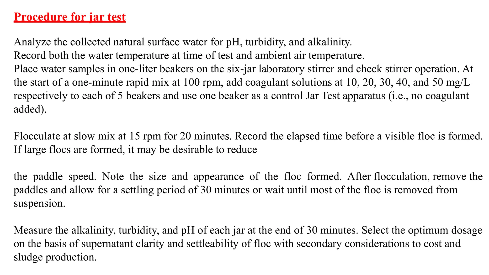 Procedure for jar test
Analyze the collected natural surface water for pH, turbidity, and alkalinity.
Record both the water temperature at time of test and ambient air temperature.
Place water samples in one-liter beakers on the six-jar laboratory stirrer and check stirrer operation. At
the start of a one-minute rapid mix at 100 rpm, add coagulant solutions at 10, 20, 30, 40, and 50 mg/L
respectively to each of 5 beakers and use one beaker as a control Jar Test apparatus (i.e., no coagulant
added).
Flocculate at slow mix at 15 rpm for 20 minutes. Record the elapsed time before a visible floc is formed.
If large flocs are formed, it may be desirable to reduce
the paddle speed. Note the size and appearance of the floc formed. After flocculation, remove the
paddles and allow for a settling period of 30 minutes or wait until most of the floc is removed from
suspension.
Measure the alkalinity, turbidity, and pH of each jar at the end of 30 minutes. Select the optimum dosage
on the basis of supernatant clarity and settleability of floc with secondary considerations to cost and
sludge production.
 