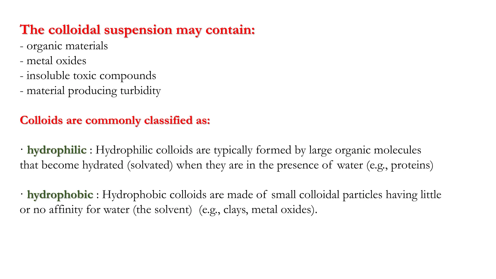 The colloidal suspension may contain:
- organic materials
- metal oxides
- insoluble toxic compounds
- material producing turbidity
Colloids are commonly classified as:
· hydrophilic : Hydrophilic colloids are typically formed by large organic molecules
that become hydrated (solvated) when they are in the presence of water (e.g., proteins)
· hydrophobic : Hydrophobic colloids are made of small colloidal particles having little
or no affinity for water (the solvent) (e.g., clays, metal oxides).
 