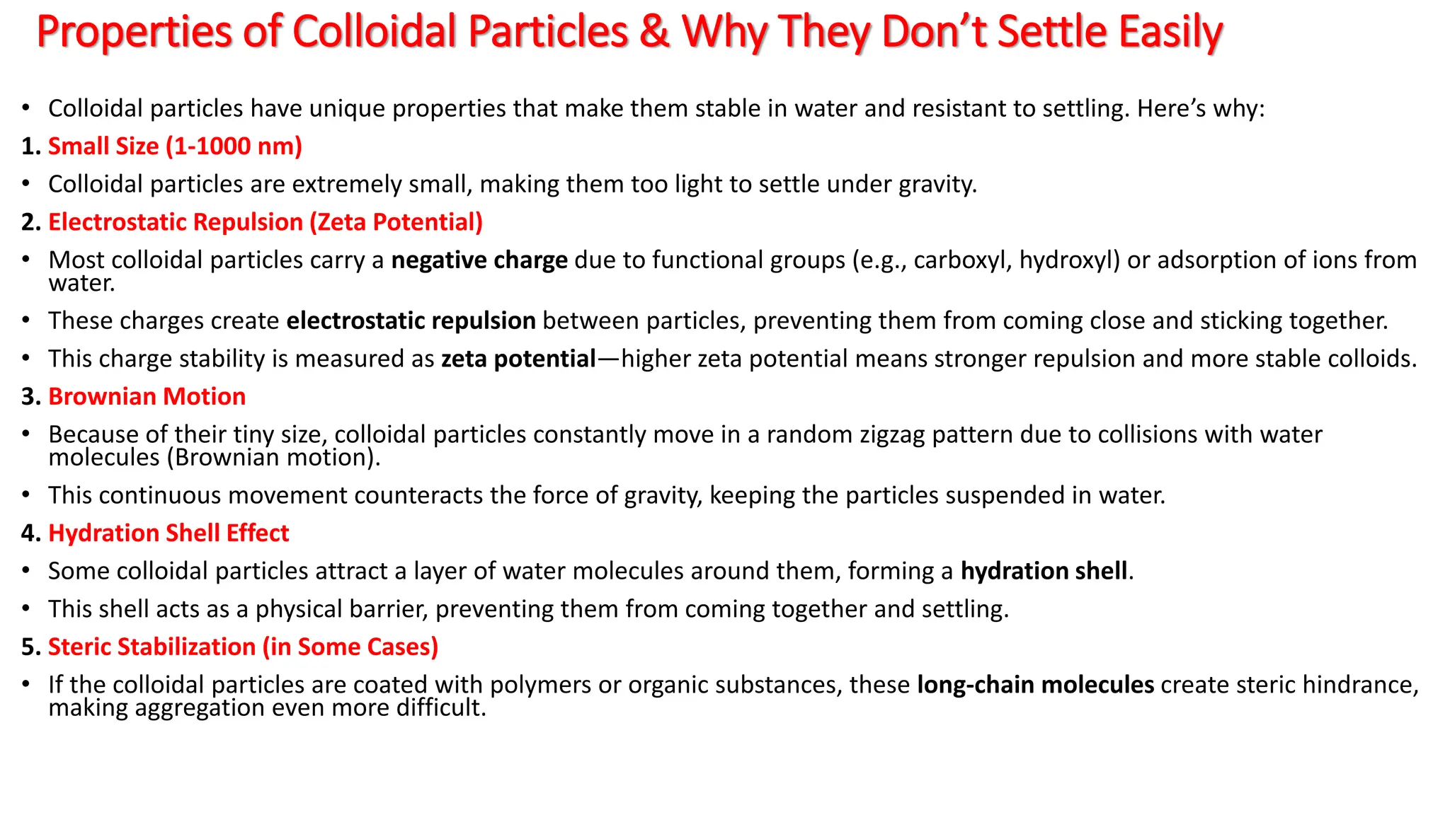 Properties of Colloidal Particles & Why They Don’t Settle Easily
• Colloidal particles have unique properties that make them stable in water and resistant to settling. Here’s why:
1. Small Size (1-1000 nm)
• Colloidal particles are extremely small, making them too light to settle under gravity.
2. Electrostatic Repulsion (Zeta Potential)
• Most colloidal particles carry a negative charge due to functional groups (e.g., carboxyl, hydroxyl) or adsorption of ions from
water.
• These charges create electrostatic repulsion between particles, preventing them from coming close and sticking together.
• This charge stability is measured as zeta potential—higher zeta potential means stronger repulsion and more stable colloids.
3. Brownian Motion
• Because of their tiny size, colloidal particles constantly move in a random zigzag pattern due to collisions with water
molecules (Brownian motion).
• This continuous movement counteracts the force of gravity, keeping the particles suspended in water.
4. Hydration Shell Effect
• Some colloidal particles attract a layer of water molecules around them, forming a hydration shell.
• This shell acts as a physical barrier, preventing them from coming together and settling.
5. Steric Stabilization (in Some Cases)
• If the colloidal particles are coated with polymers or organic substances, these long-chain molecules create steric hindrance,
making aggregation even more difficult.
 