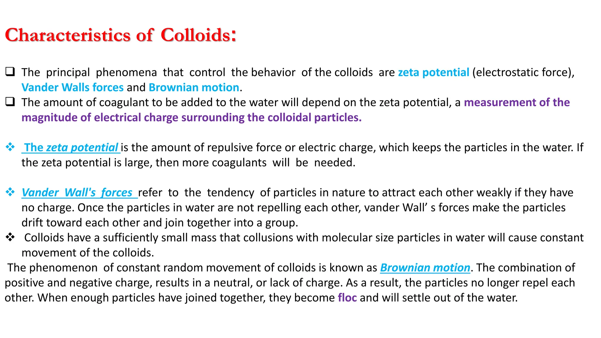 Characteristics of Colloids:
❑ The principal phenomena that control the behavior of the colloids are zeta potential (electrostatic force),
Vander Walls forces and Brownian motion.
❑ The amount of coagulant to be added to the water will depend on the zeta potential, a measurement of the
magnitude of electrical charge surrounding the colloidal particles.
❖ The zeta potential is the amount of repulsive force or electric charge, which keeps the particles in the water. If
the zeta potential is large, then more coagulants will be needed.
❖ Vander Wall's forces refer to the tendency of particles in nature to attract each other weakly if they have
no charge. Once the particles in water are not repelling each other, vander Wall’ s forces make the particles
drift toward each other and join together into a group.
❖ Colloids have a sufficiently small mass that collusions with molecular size particles in water will cause constant
movement of the colloids.
The phenomenon of constant random movement of colloids is known as Brownian motion. The combination of
positive and negative charge, results in a neutral, or lack of charge. As a result, the particles no longer repel each
other. When enough particles have joined together, they become floc and will settle out of the water.
 