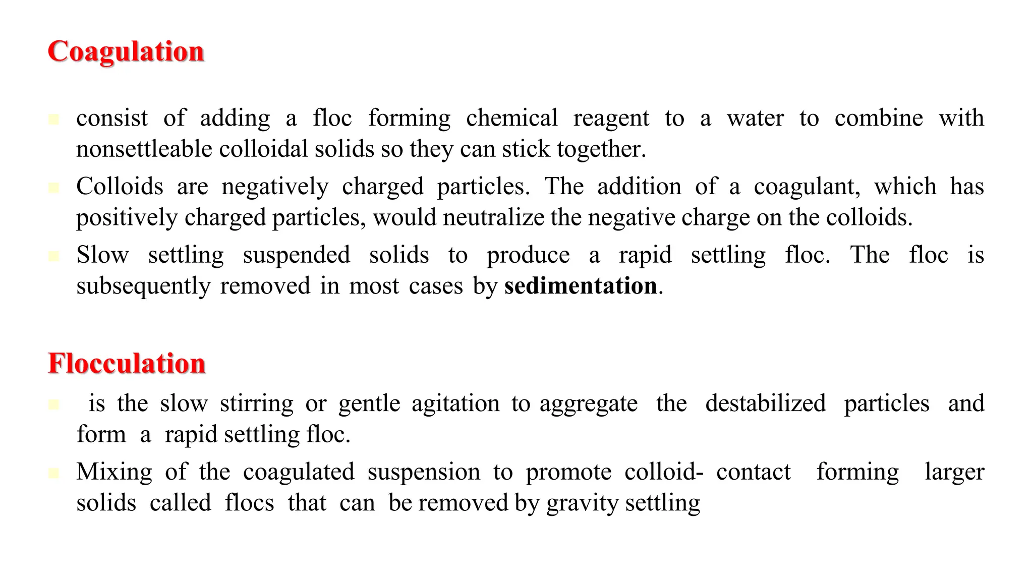 Coagulation
◼ consist of adding a floc forming chemical reagent to a water to combine with
nonsettleable colloidal solids so they can stick together.
◼ Colloids are negatively charged particles. The addition of a coagulant, which has
positively charged particles, would neutralize the negative charge on the colloids.
◼ Slow settling suspended solids to produce a rapid settling floc. The floc is
subsequently removed in most cases by sedimentation.
Flocculation
◼ is the slow stirring or gentle agitation to aggregate the destabilized particles and
form a rapid settling floc.
◼ Mixing of the coagulated suspension to promote colloid- contact forming larger
solids called flocs that can be removed by gravity settling
 