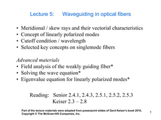 1
Lecture 5: Waveguiding in optical fibers
• Meridional / skew rays and their vectorial characteristics
• Concept of linearly polarized modes
• Cutoff condition / wavelength
• Selected key concepts on singlemode fibers
Advanced materials
• Field analysis of the weakly guiding fiber*
• Solving the wave equation*
• Eigenvalue equation for linearly polarized modes*
Reading: Senior 2.4.1, 2.4.3, 2.5.1, 2.5.2, 2.5.3
Keiser 2.3 – 2.8
Part of the lecture materials were adopted from powerpoint slides of Gerd Keiser’s book 2010,
Copyright © The McGraw-Hill Companies, Inc.
 