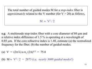 11
The total number of guided modes M for a step-index fiber is
approximately related to the V number (for V > 20) as follows,
M ≈ V2 / 2
e.g. A multimode step-index fiber with a core diameter of 80 μm and
a relative index difference of 1.5 % is operating at a wavelength of
0.85 μm. If the core refractive index is 1.48, estimate (a) the normalized
frequency for the fiber; (b) the number of guided modes.
(a) V = (2π/λ) a n1 (2Δ)1/2 = 75.8
(b) M ≈ V2 / 2 = 2873 (i.e. nearly 3000 guided modes!)
 