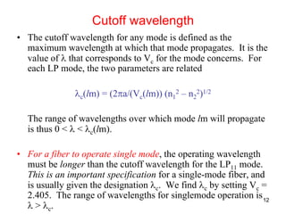 12
• The cutoff wavelength for any mode is defined as the
maximum wavelength at which that mode propagates. It is the
value of λ that corresponds to Vc for the mode concerns. For
each LP mode, the two parameters are related
λc(lm) = (2πa/(Vc(lm)) (n1
2 – n2
2)1/2
The range of wavelengths over which mode lm will propagate
is thus 0 < λ < λc(lm).
• For a fiber to operate single mode, the operating wavelength
must be longer than the cutoff wavelength for the LP11 mode.
This is an important specification for a single-mode fiber, and
is usually given the designation λc. We find λc by setting Vc =
2.405. The range of wavelengths for singlemode operation is
λ > λc.
Cutoff wavelength
 