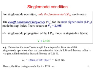 13
For single-mode operation, only the fundamental LP01 mode exists.
The cutoff normalized frequency (Vc) for the next higher order (LP11)
mode in step-index fibers occurs at Vc = 2.405.
=> single-mode propagation of the LP01 mode in step-index fibers:
V < 2.405
Singlemode condition
e.g. Determine the cutoff wavelength for a step-index fiber to exhibit
single-mode operation when the core refractive index is 1.46 and the core radius is
4.5 μm, with the relative index difference of 0.25 %.
λc = (2πan1/2.405) (2Δ)1/2 = 1214 nm.
Hence, the fiber is single-mode for λ > 1214 nm.
 