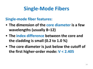 Single‐Mode Fibers
Single‐mode fiber features:
• The dimension of the core diameter is a few 
wavelengths (usually 8–12) 
• The index difference between the core and 
the cladding is small (0.2 to 1.0 %)
• The core diameter is just below the cutoff of 
the first higher‐order mode: V < 2.405
14
 