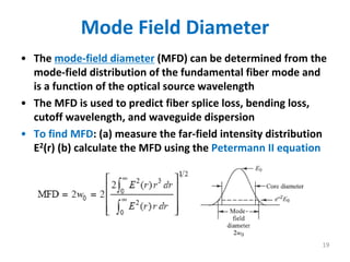 Mode Field Diameter
• The mode‐field diameter (MFD) can be determined from the 
mode‐field distribution of the fundamental fiber mode and 
is a function of the optical source wavelength
• The MFD is used to predict fiber splice loss, bending loss, 
cutoff wavelength, and waveguide dispersion
• To find MFD: (a) measure the far‐field intensity distribution 
E2(r) (b) calculate the MFD using the Petermann II equation
19
 