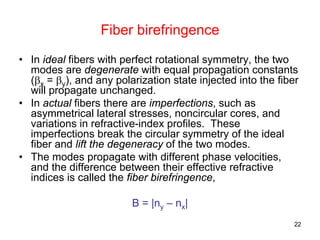 22
Fiber birefringence
• In ideal fibers with perfect rotational symmetry, the two
modes are degenerate with equal propagation constants
(βx = βy), and any polarization state injected into the fiber
will propagate unchanged.
• In actual fibers there are imperfections, such as
asymmetrical lateral stresses, noncircular cores, and
variations in refractive-index profiles. These
imperfections break the circular symmetry of the ideal
fiber and lift the degeneracy of the two modes.
• The modes propagate with different phase velocities,
and the difference between their effective refractive
indices is called the fiber birefringence,
B = |ny – nx|
 
