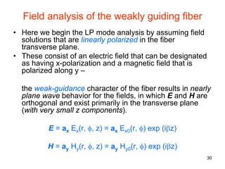 30
Field analysis of the weakly guiding fiber
• Here we begin the LP mode analysis by assuming field
solutions that are linearly polarized in the fiber
transverse plane.
• These consist of an electric field that can be designated
as having x-polarization and a magnetic field that is
polarized along y –
the weak-guidance character of the fiber results in nearly
plane wave behavior for the fields, in which E and H are
orthogonal and exist primarily in the transverse plane
(with very small z components).
E = ax Ex(r, φ, z) = ax Ex0(r, φ) exp (iβz)
H = ay Hy(r, φ, z) = ay Hy0(r, φ) exp (iβz)
 