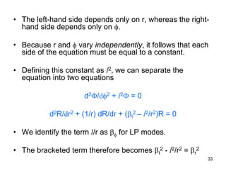 33
• The left-hand side depends only on r, whereas the right-
hand side depends only on φ.
• Because r and φ vary independently, it follows that each
side of the equation must be equal to a constant.
• Defining this constant as l2, we can separate the
equation into two equations
d2Φ/dφ2 + l2Φ = 0
d2R/dr2 + (1/r) dR/dr + (βt
2 – l2/r2)R = 0
• We identify the term l/r as βφ for LP modes.
• The bracketed term therefore becomes βt
2 - l2/r2 = βr
2
 