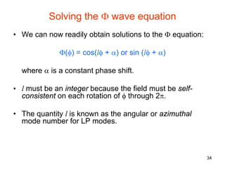 34
Solving the Φ wave equation
• We can now readily obtain solutions to the Φ equation:
Φ(φ) = cos(lφ + α) or sin (lφ + α)
where α is a constant phase shift.
• l must be an integer because the field must be self-
consistent on each rotation of φ through 2π.
• The quantity l is known as the angular or azimuthal
mode number for LP modes.
 