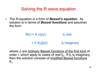 35
• The R-equation is a form of Bessel’s equation. Its
solution is in terms of Bessel functions and assumes
the form
R(r) = A Jl(βtr) βt real
= C Kl(|βt|r) βt imaginary
where Jl are ordinary Bessel functions of the first kind of
order l, which apply to cases of real βt. If βt is imaginary,
then the solution consists of modified Bessel functions
Kl.
Solving the R wave equation
 