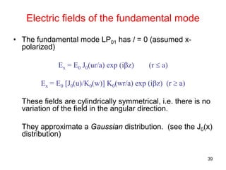 39
Electric fields of the fundamental mode
• The fundamental mode LP01 has l = 0 (assumed x-
polarized)
Ex = E0 J0(ur/a) exp (iβz) (r ≤ a)
Ex = E0 [J0(u)/K0(w)] K0(wr/a) exp (iβz) (r ≥ a)
These fields are cylindrically symmetrical, i.e. there is no
variation of the field in the angular direction.
They approximate a Gaussian distribution. (see the J0(x)
distribution)
 
