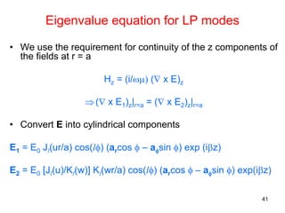 41
Eigenvalue equation for LP modes
• We use the requirement for continuity of the z components of
the fields at r = a
Hz = (i/ωμ) (∇ x E)z
⇒(∇ x E1)z|r=a = (∇ x E2)z|r=a
• Convert E into cylindrical components
E1 = E0 Jl(ur/a) cos(lφ) (arcos φ – aφsin φ) exp (iβz)
E2 = E0 [Jl(u)/Kl(w)] Kl(wr/a) cos(lφ) (arcos φ – aφsin φ) exp(iβz)
 