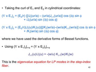 42
• Taking the curl of E1 and E2 in cylindrical coordinates:
(∇ x E1)z = (E0/r) {[lJl(ur/a) – (ur/a)Jl-1(ur/a)] cos (lφ) sin φ
+ lJl(ur/a) sin (lφ) cos φ}
(∇ x E2)z = (E0/r)(Jl(u)/Kl(u)){[lKl(wr/a)–(wr/a)Kl-1(wr/a)] cos lφ sin φ
+ lKl(wr/a) sin (lφ) cos φ}
where we have used the derivative forms of Bessel functions.
• Using (∇ x E1)z|r=a = (∇ x E2)z|r=a
Jl-1(u)/Jl(u) = -(w/u) Kl-1(w)/Kl(w)
This is the eigenvalue equation for LP modes in the step-index
fiber.
 