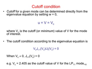 43
• Cutoff for a given mode can be determined directly from the
eigenvalue equation by setting w = 0,
u = V = Vc
where Vc is the cutoff (or minimum) value of V for the mode
of interest.
• The cutoff condition according to the eigenvalue equation is
VcJl-1(Vc)/Jl(Vc) = 0
When Vc ≠ 0, Jl-1(Vc) = 0
e.g. Vc = 2.405 as the cutoff value of V for the LP11 mode.
Cutoff condition
 